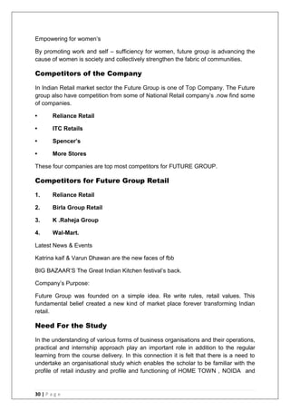 30 | P a g e
Empowering for women‗s
By promoting work and self – sufficiency for women, future group is advancing the
cause of women is society and collectively strengthen the fabric of communities.
Competitors of the Company
In Indian Retail market sector the Future Group is one of Top Company. The Future
group also have competition from some of National Retail company‘s .now find some
of companies.
• Reliance Retail
• ITC Retails
• Spencer‟s
• More Stores
These four companies are top most competitors for FUTURE GROUP.
Competitors for Future Group Retail
1. Reliance Retail
2. Birla Group Retail
3. K .Raheja Group
4. Wal-Mart.
Latest News & Events
Katrina kaif & Varun Dhawan are the new faces of fbb
BIG BAZAAR‘S The Great Indian Kitchen festival‘s back.
Company‘s Purpose:
Future Group was founded on a simple idea. Re write rules, retail values. This
fundamental belief created a new kind of market place forever transforming Indian
retail.
Need For the Study
In the understanding of various forms of business organisations and their operations,
practical and internship approach play an important role in addition to the regular
learning from the course delivery. In this connection it is felt that there is a need to
undertake an organisational study which enables the scholar to be familiar with the
profile of retail industry and profile and functioning of HOME TOWN , NOIDA and
 