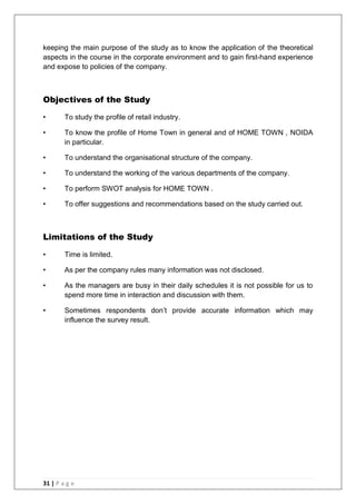 31 | P a g e
keeping the main purpose of the study as to know the application of the theoretical
aspects in the course in the corporate environment and to gain first-hand experience
and expose to policies of the company.
Objectives of the Study
• To study the profile of retail industry.
• To know the profile of Home Town in general and of HOME TOWN , NOIDA
in particular.
• To understand the organisational structure of the company.
• To understand the working of the various departments of the company.
• To perform SWOT analysis for HOME TOWN .
• To offer suggestions and recommendations based on the study carried out.
Limitations of the Study
• Time is limited.
• As per the company rules many information was not disclosed.
• As the managers are busy in their daily schedules it is not possible for us to
spend more time in interaction and discussion with them.
• Sometimes respondents don‘t provide accurate information which may
influence the survey result.
 
