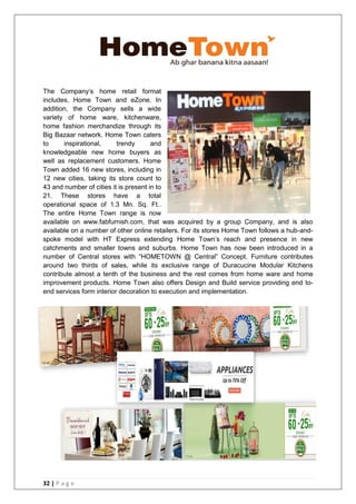 32 | P a g e
The Company‘s home retail format
includes, Home Town and eZone. In
addition, the Company sells a wide
variety of home ware, kitchenware,
home fashion merchandize through its
Big Bazaar network. Home Town caters
to inspirational, trendy and
knowledgeable new home buyers as
well as replacement customers. Home
Town added 16 new stores, including in
12 new cities, taking its store count to
43 and number of cities it is present in to
21. These stores have a total
operational space of 1.3 Mn. Sq. Ft..
The entire Home Town range is now
available on www.fabfurnish.com, that was acquired by a group Company, and is also
available on a number of other online retailers. For its stores Home Town follows a hub-and-
spoke model with HT Express extending Home Town‘s reach and presence in new
catchments and smaller towns and suburbs. Home Town has now been introduced in a
number of Central stores with ―HOMETOWN @ Central‖ Concept. Furniture contributes
around two thirds of sales, while its exclusive range of Duracucine Modular Kitchens
contribute almost a tenth of the business and the rest comes from home ware and home
improvement products. Home Town also offers Design and Build service providing end to-
end services form interior decoration to execution and implementation.
 
