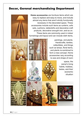 33 | P a g e
Home accessories are furniture items which are
easy to replace and easy to move, and include
almost any items that aren't strictly functionally
necessary in the decorated space. These
accessories include such items as curtains, sofa
sets, cushions, tablecloths and decorative craft
products, decorative wrought iron, and so on.
These items are commonly used in indoor
furnishings and layout and can include cloth items,
paintings, and plants.
Handicrafts, textiles,
collectibles, and things
such as lamps, floral items,
and plants re-combined to
form a new concept. Home
accessories vary according
to size and shape of room
space, the
owner's living
habits, hobbies,
tastes, and their
economic
situation
Decor, Gerenal merchandising Department
 