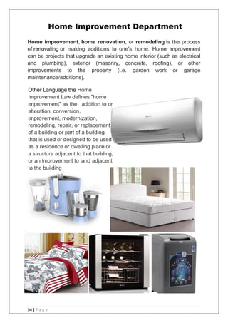 34 | P a g e
Home improvement, home renovation, or remodeling is the process
of renovating or making additions to one's home. Home improvement
can be projects that upgrade an existing home interior (such as electrical
and plumbing), exterior (masonry, concrete, roofing), or other
improvements to the property (i.e. garden work or garage
maintenance/additions).
Home Improvement Department
Other Language the Home
Improvement Law defines "home
improvement" as the addition to or
alteration, conversion,
improvement, modernization,
remodeling, repair, or replacement
of a building or part of a building
that is used or designed to be used
as a residence or dwelling place or
a structure adjacent to that building;
or an improvement to land adjacent
to the building
 