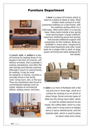 35 | P a g e
Furniture Department
A couch, sofa, or settee is a piece
of furniture for seating three or more
people in the form of a bench, with or
without armrests, that is partially or
entirely upholstered, and often fitted
with springs and tailored cushions.
Although a couch is used primarily
for seating, it may be used
for sleeping. In homes, couches are
normally found in the family
room, living room, den, or the lounge.
They are sometimes also found in
nonresidential settings such as
hotels, lobbies of commercial
offices, waiting rooms, and bars.
A bed is a piece of furniture which is
used as a place to sleep or relax. Most
modern beds consist of a soft,
cushioned mattress on a bed frame, with
the mattress resting either on a
solid base, often wood slats, or a sprung
base. Many beds include a box spring
inner-sprung base, a large mattress-
sized box containing wood and springs
that provide additional support and
suspension for the mattress. Beds are
available in many sizes, ranging from
infant-sized bassinets and cribs, small
beds for a single child or adult, to large
queen and king-size beds designed for
two adults.
A table is an item of furniture with a flat
top and one or more legs, used as a
surface for working at or on which to
place things. Some common types of
table are the dining room table, which
is used for seated persons to eat
meals; the coffee table, which is a low
table used in living rooms to display
items or serve refreshments; and the
bedside table, which is used to place
an alarm clock and a lamp
 
