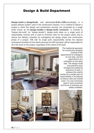 36 | P a g e
Design–build (or design/build, and abbreviated D–B or D/B accordingly) is a
project delivery system used in the construction industry. It is a method to deliver a
project in which the design and construction services are contracted by a single
entity known as the design–builder or design–build contractor. In contrast to
"design–bid–build" (or "design–tender"), design–build relies on a single point of
responsibility contract and is used to minimize risks for the project owner and to
reduce the delivery schedule by overlapping the design phase and construction
phase of a project. "DB with its single point responsibility carries the clearest
contractual remedies for the clients because the DB contractor will be responsible for
all of the work on the project, regardless of the nature of the fault.
The traditional approach
for construction projects
consists of the
appointment of a designer
on one side, and the
appointment of a
contractor on the other
side. The design–build
procurement route
changes the traditional
sequence of work. It
answers the client's
wishes for a single point of
responsibility in an attempt
to reduce risks and overall
costs. It is now commonly
used in many countries
and forms of contracts are
widely available.
Design & Build Department
 
