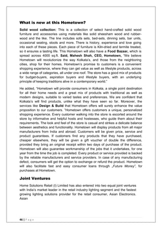 46 | P a g e
What is new at this Hometown?
Solid wood collection: This is a collection of select hand-crafted solid wood
furniture and accessories using materials like solid sheesham wood and rubber-
wood and the like. The line includes sofa sets, bed-sets, dinning sets, bar units,
occasional seating, stools and more. There is history, experience and love going
into each of these pieces. Each piece of furniture is Kiln-dried and termite treated,
so it ensures a lasting life. This Hometown will also have a Food Bazaar, which is
spread across 4000 sq.ft. Said, Mahesh Shah, CEO, Hometown, ―We believe
Hometown will revolutionize the way Kolkata‘s, and those from the neighboring
cities, shop for their homes. Hometown‘s promise to customers is a convenient
shopping experience, where they can get value as well as lifestyle products, across
a wide range of categories, all under one roof. The store has a good mix of products
for budget-buyers, aspiration buyers and lifestyle buyers, with an underlying
principle of keeping traditions alive in a contemporary world.‖
He added, ―Hometown will provide consumers in Kolkata, a single point destination
for all their home needs and a great mix of products with traditional as well as
modern designs, suitable to varied tastes and preferences. We are confident that
Kolkata‘s will find products, unlike what they have seen so far. Moreover, the
services like Design & Build that Hometown offers will surely enhance the value
proposition to our customers. ‖Hometown offers customers a unique, personalized
shopping experience. Every customer walking into the store is escorted around the
store by informative and helpful hosts and hostesses, who guide them about their
requirements. The look and feel of the store is casual and strikes a delicate balance
between aesthetics and functionality. Hometown will display products from all major
manufacturers from India and abroad. Customers will be given price, service and
product guarantees. If customers find any products that they have purchased,
cheaper elsewhere, they will be given a gift voucher of double the difference,
provided they bring an original receipt within two days of purchase of the product.
Hometown will also guarantee workmanship of the jobs that it undertakes, for one
year from the time the job is completed. Every product or service provided is backed
by the reliable manufacturers and service providers. In case of any manufacturing
defect, consumers will get the option to exchange or refund the product. Hometown
will also facilitate fast and easy consumer loans through „Future Money‟, for
purchases at Hometown.
Joint Ventures
Home Solutions Retail (I) Limited has also entered into two equal joint ventures
with India‘s market leader in the retail industry lighting segment and the fastest
growing lighting solutions provider for the retail consumer, Asian Electronics.
Asian
 