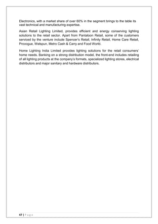 47 | P a g e
Electronics, with a market share of over 60% in the segment brings to the table its
vast technical and manufacturing expertise.
Asian Retail Lighting Limited, provides efficient and energy conserving lighting
solutions to the retail sector. Apart from Pantaloon Retail, some of the customers
serviced by the venture include Spencer‘s Retail, Infinity Retail, Home Care Retail,
Provogue, Welspun, Metro Cash & Carry and Food World.
Home Lighting India Limited provides lighting solutions for the retail consumers‘
home needs. Banking on a strong distribution model, the front-end includes retailing
of all lighting products at the company‘s formats, specialized lighting stores, electrical
distributors and major sanitary and hardware distributors.
 