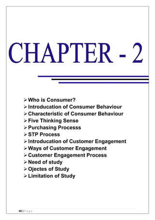 48 | P a g e
Who is Consumer?
Introducation of Consumer Behaviour
Characteristic of Consumer Behaviour
Five Thinking Sense
Purchasing Processs
STP Process
Introducation of Customer Engagement
Ways of Customer Engagement
Customer Engagement Process
Need of study
Ojectes of Study
Limitation of Study
 