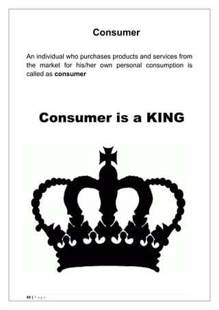 49 | P a g e
Consumer
An individual who purchases products and services from
the market for his/her own personal consumption is
called as consumer
Consumer is a KING
 