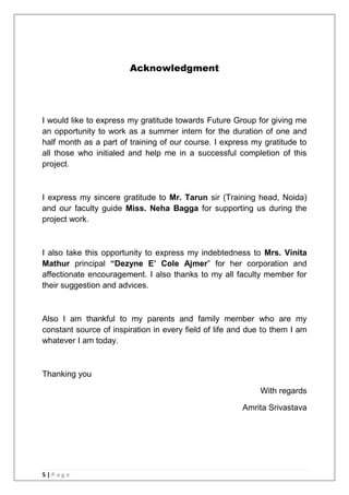 5 | P a g e
Acknowledgment
I would like to express my gratitude towards Future Group for giving me
an opportunity to work as a summer intern for the duration of one and
half month as a part of training of our course. I express my gratitude to
all those who initialed and help me in a successful completion of this
project.
I express my sincere gratitude to Mr. Tarun sir (Training head, Noida)
and our faculty guide Miss. Neha Bagga for supporting us during the
project work.
I also take this opportunity to express my indebtedness to Mrs. Vinita
Mathur principal “Dezyne E‟ Cole Ajmer‖ for her corporation and
affectionate encouragement. I also thanks to my all faculty member for
their suggestion and advices.
Also I am thankful to my parents and family member who are my
constant source of inspiration in every field of life and due to them I am
whatever I am today.
Thanking you
With regards
Amrita Srivastava
 