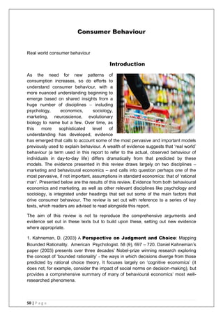 50 | P a g e
Consumer Behaviour
Real world consumer behaviour
Introduction
As the need for new patterns of
consumption increases, so do efforts to
understand consumer behaviour, with a
more nuanced understanding beginning to
emerge based on shared insights from a
huge number of disciplines – including
psychology, economics, sociology,
marketing, neuroscience, evolutionary
biology to name but a few. Over time, as
this more sophisticated level of
understanding has developed, evidence
has emerged that calls to account some of the most pervasive and important models
previously used to explain behaviour. A wealth of evidence suggests that ‗real world‘
behaviour (a term used in this report to refer to the actual, observed behaviour of
individuals in day-to-day life) differs dramatically from that predicted by these
models. The evidence presented in this review draws largely on two disciplines –
marketing and behavioural economics – and calls into question perhaps one of the
most pervasive, if not important, assumptions in standard economics: that of ‗rational
man‘. Presented below are the results of this review. Evidence from both behavioural
economics and marketing, as well as other relevant disciplines like psychology and
sociology, is integrated under headings that set out some of the main factors that
drive consumer behaviour. The review is set out with reference to a series of key
texts, which readers are advised to read alongside this report.
The aim of this review is not to reproduce the comprehensive arguments and
evidence set out in these texts but to build upon these, setting out new evidence
where appropriate.
1. Kahneman, D. (2003) A Perspective on Judgment and Choice: Mapping
Bounded Rationality. American Psychologist. 58 (9), 697 – 720. Daniel Kahneman‘s
paper (2003) presents over three decades‘ Nobel-prize winning research exploring
the concept of ‗bounded rationality‘ - the ways in which decisions diverge from those
predicted by rational choice theory. It focuses largely on ‗cognitive economics‘ (it
does not, for example, consider the impact of social norms on decision-making), but
provides a comprehensive summary of many of behavioural economics‘ most well-
researched phenomena.
 