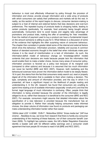 52 | P a g e
behaviour is most cost effectively influenced by policy through the provision of
information and choice; provide enough information and a wide array of products
with which consumers can satisfy their preferences and markets will do the rest. In
reality, as this section of the report begins to discuss, consumer decision-making is
subject to a host of internal and external factors that bias decisions and over-turn
preferences. The repeated buying of products leads to shopping habits, leading to
certain products (particularly, for example, food products) being bought almost
automatically. Consumers tend to avoid losses and eagerly take advantage of
promotions and product trials, making the offer of something for ‗free‘ irresistible.
Even the method of payment used to buy a product can have a fundamental impact
on the amount someone is willing to pay for it. What follows is a discussion of some
of the evidence that highlights the often surprising nature of consumer behaviour.
The chapter then considers in greater detail some of the internal and external factors
which drive this behaviour. Information provision, reliability and sources A common
feature of standard economic thought is the belief that when individuals make poor
choices it is the result of misinformation or a lack of information. As such, the
information-deficit model of behaviour change (or ‗knowledge-deficit‘ model)
contends that poor decisions are made because people lack the information that
would enable them to make a better choice. Across many areas of consumer policy,
information provision is favored as a policy tool because of its marginal cost
(compared to other options) and because it is assumed that too much information
can never be harmful (BRE and NCC 2007). However, both marketing and the
behavioural sciences have proven the information-deficit model to be deeply flawed.
16 In part, this stems from the fact that consumers rarely search out, read or properly
digest all of the information that is available to them when making a decision. The
type, complexity and amount of information provided, and the way in which it is
presented, all have a significant impact on the likelihood of people reading and
understanding it. In the UK, research has found that consumers are unwilling to
spend time reading a lot of available information (especially ‗small print‘) and that the
formal, legal language of much information is confusing. Often, people think that
information is being provided because the provider of the information is legally
obliged to do so, rather than because it is beneficial to the consumer (BRE and NCC
2007). For example, consumers might assume that detailed information about the
specification of a new television is provided because the manufacturer has an
obligation to provide it. Rather than actually helping consumers make informed
choices, the sheer volume of information now found on products and packaging can
make understanding information harder rather than easier.
‗200Hz clear LCD‘ ‗4 HDMI‘, ‗DVB-T‘, ‗Motionflow 220Hz‘ ‗Xross media bar‘ ‘24P true
cinema‘…Needless to say, we know from research that there is hardly any consumer
understanding of the meaning of these features, nor of their consumer benefit‘ (van
Veen 2009). To highlight two extreme cases, the UK‘s Better Regulation Executive
identify a toaster sold with 52 different safety warnings and a consumer credit
agreement that took people 55 minutes to read in full (BRE and NCC 2007).
 