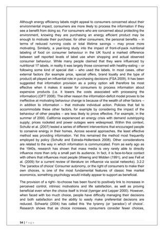 54 | P a g e
Although energy efficiency labels might appeal to consumers concerned about their
environmental impact, consumers are more likely to process the information if they
see a benefit from doing so. For consumers who are concerned about protecting the
environment, knowing they are purchasing an energy efficient product may be
enough to motivate their purchase; for other consumers, the personal benefits – in
terms of reduced running costs or total lifetime savings – may prove more
motivating. Similarly, a year-long study into the impact of front-of-pack nutritional
labeling of food on consumer behaviour in the UK found a marked difference
between self reported levels of label use when shopping and actual observed
consumer behaviour. While many people claimed that they were influenced by
nutritional 17 labels, in reality it was largely those concerned with healthy-eating – or
following some kind of special diet – who used the labels. In most cases, other
external factors (for example price, special offers, brand loyalty and the type of
product) all played an influential role in purchasing decisions (FSA 2009). It has been
suggested that information provision as a policy option will therefore be most
effective when it makes it easier for consumers to process information about
expensive products (i.e. it lowers the costs associated with processing the
information) (OFT 2008). The other reason the information-deficit model proves to be
ineffective at motivating behaviour change is because of the wealth of other factors –
in addition to information – that motivate individual action. Policies that fail to
accommodate these other factors, for example by considering the impact of the
behaviour of other peoples – are less likely to prove effective. For example, in the
summer of 2000, California experienced an energy crisis with demand outstripping
supply; prices rocketed and power outages were widespread. Within this context,
Schultz et al. (2007) tested a series of different interventions that encouraged people
to conserve energy in their homes. Across several approaches, the least effective
method was providing information. Yet this remained the method most frequently
employed by policy (Schultz and Estrada-Hollenbeck 2008). Other considerations
are related to the way in which information is communicated. From as early ago as
the 1940s, research has shown that mass media is very rarely able to directly
influence more than only a small part its audience. In fact, it is face-to-face contact
with others that influences most people (Weenig and Midden (1991), and see Fell et
al. (2009) for a current review of literature on influence via social networks). 3.2.2
The ‗paradox of choice‘ Consumer autonomy, or the right of consumers to make their
own choices, is one of the most fundamental features of classic free market
economics, something psychology would initially appear to support as beneficial.
The provision of a right– to-choose has been found to positively link to increases in
perceived control, intrinsic motivations and life satisfaction, as well as proving
beneficial even when the choice itself is trivial (Iyengar and Lepper 2000). However,
when faced with too much choice, people have difficulty managing their decisions
and both satisfaction and the ability to easily make preferential decisions are
reduced. Schwartz (2004) has called this ‗the tyranny (or ‗paradox‘) of choice‘.
Research shows that as choice increases, consumers consider fewer choices,
 