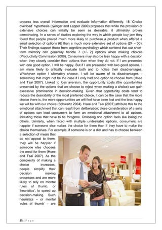 55 | P a g e
process less overall information and evaluate information differently. 18 ‗Choice
overload‘ hypothesis (Iyengar and Lepper 2000) proposes that while the provision of
extensive choices can initially be seen as desirable, it ultimately proves
demotivating. In a series of studies exploring the way in which people buy jam they
found that people proved much more likely to purchase a product when offered a
small selection of options (6) than a much more extensive set of options (24 – 30).
Their findings support those from cognitive psychology which contend that our short-
term memory can generally handle 7 (+/- 2) options when making choices
(Productivity Commission 2008). Consumers may also be less happy with a decision
when they closely consider their options than when they do not. If I am presented
with one good option, I will be happy. But if I am presented with two good options, I
am more likely to critically evaluate both and to notice their disadvantages.
Whichever option I ultimately choose, I will be aware of its disadvantages –
something that might not be the case if I only had one option to choose from (Hsee
and Tsai 2007). Linked to loss aversion, the opportunity costs (the opportunities
presented by the options that we choose to reject when making a choice) can gain
excessive prominence in decision-making. Given that opportunity costs tend to
reduce the desirability of the most preferred choice, it can be the case that the more
choice there is, the more opportunities we will feel have been lost and the less happy
we will be with our choice (Schwartz 2004). Hsee and Tsai (2007) attribute this to the
emotional attachment that can result from deliberation; close consideration of a suite
of options can lead consumers to form an emotional attachment to all options,
including those that have to be foregone. Choosing one option feels like losing the
others. Similarly, when faced with multiple undesirable options, consumers are
happier if someone else makes the choice for them than if they have to make the
choice themselves. For example, if someone is on a diet and has to choose between
a selection of meals that
do not appeal to them,
they will be happier if
someone else chooses
the meal for them (Hsee
and Tsai 2007). As the
complexity of making a
choice increases,
people simplify their
decision making
processes and are more
likely to rely on mental
rules of thumb, or
‗heuristics‘, to speed up
decision-making. Such
heuristics – or mental
‗rules of thumb‘ – are
 
