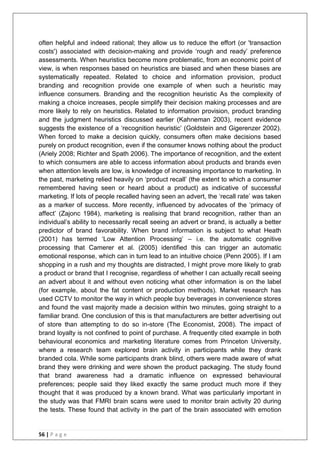 56 | P a g e
often helpful and indeed rational; they allow us to reduce the effort (or 'transaction
costs') associated with decision-making and provide ‗rough and ready‘ preference
assessments. When heuristics become more problematic, from an economic point of
view, is when responses based on heuristics are biased and when these biases are
systematically repeated. Related to choice and information provision, product
branding and recognition provide one example of when such a heuristic may
influence consumers. Branding and the recognition heuristic As the complexity of
making a choice increases, people simplify their decision making processes and are
more likely to rely on heuristics. Related to information provision, product branding
and the judgment heuristics discussed earlier (Kahneman 2003), recent evidence
suggests the existence of a ‗recognition heuristic‘ (Goldstein and Gigerenzer 2002).
When forced to make a decision quickly, consumers often make decisions based
purely on product recognition, even if the consumer knows nothing about the product
(Ariely 2008; Richter and Spath 2006). The importance of recognition, and the extent
to which consumers are able to access information about products and brands even
when attention levels are low, is knowledge of increasing importance to marketing. In
the past, marketing relied heavily on ‗product recall‘ (the extent to which a consumer
remembered having seen or heard about a product) as indicative of successful
marketing. If lots of people recalled having seen an advert, the ‗recall rate‘ was taken
as a marker of success. More recently, influenced by advocates of the ‗primacy of
affect‘ (Zajonc 1984), marketing is realising that brand recognition, rather than an
individual‘s ability to necessarily recall seeing an advert or brand, is actually a better
predictor of brand favorability. When brand information is subject to what Heath
(2001) has termed ‗Low Attention Processing‘ – i.e. the automatic cognitive
processing that Camerer et al. (2005) identified this can trigger an automatic
emotional response, which can in turn lead to an intuitive choice (Penn 2005). If I am
shopping in a rush and my thoughts are distracted, I might prove more likely to grab
a product or brand that I recognise, regardless of whether I can actually recall seeing
an advert about it and without even noticing what other information is on the label
(for example, about the fat content or production methods). Market research has
used CCTV to monitor the way in which people buy beverages in convenience stores
and found the vast majority made a decision within two minutes, going straight to a
familiar brand. One conclusion of this is that manufacturers are better advertising out
of store than attempting to do so in-store (The Economist, 2008). The impact of
brand loyalty is not confined to point of purchase. A frequently cited example in both
behavioural economics and marketing literature comes from Princeton University,
where a research team explored brain activity in participants while they drank
branded cola. While some participants drank blind, others were made aware of what
brand they were drinking and were shown the product packaging. The study found
that brand awareness had a dramatic influence on expressed behavioural
preferences; people said they liked exactly the same product much more if they
thought that it was produced by a known brand. What was particularly important in
the study was that FMRI brain scans were used to monitor brain activity 20 during
the tests. These found that activity in the part of the brain associated with emotion
 