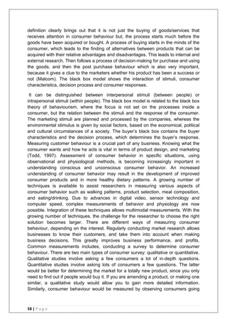 58 | P a g e
definition clearly brings out that it is not just the buying of goods/services that
receives attention in consumer behaviour but, the process starts much before the
goods have been acquired or bought. A process of buying starts in the minds of the
consumer, which leads to the finding of alternatives between products that can be
acquired with their relative advantages and disadvantages. This leads to internal and
external research. Then follows a process of decision-making for purchase and using
the goods, and then the post purchase behaviour which is also very important,
because it gives a clue to the marketers whether his product has been a success or
not (Malcom). The black box model shows the interaction of stimuli, consumer
characteristics, decision process and consumer responses.
It can be distinguished between interpersonal stimuli (between people) or
intrapersonal stimuli (within people). The black box model is related to the black box
theory of behaviourism, where the focus is not set on the processes inside a
consumer, but the relation between the stimuli and the response of the consumer.
The marketing stimuli are planned and processed by the companies, whereas the
environmental stimulus is given by social factors, based on the economical, political
and cultural circumstances of a society. The buyer‘s black box contains the buyer
characteristics and the decision process, which determines the buyer‘s response.
Measuring customer behaviour is a crucial part of any business. Knowing what the
consumer wants and how he acts is vital in terms of product design, and marketing
(Todd, 1997). Assessment of consumer behavior in specific situations, using
observational and physiological methods, is becoming increasingly important in
understanding conscious and unconscious consumer behavior. An increased
understanding of consumer behavior may result in the development of improved
consumer products and in more healthy dietary patterns. A growing number of
techniques is available to assist researchers in measuring various aspects of
consumer behavior such as walking patterns, product selection, meal composition,
and eating/drinking. Due to advances in digital video, sensor technology and
computer speed, complex measurements of behavior and physiology are now
possible. Integration of these techniques allows multimodal measurements. With the
growing number of techniques, the challenge for the researcher to choose the right
solution becomes larger. There are different ways of measuring consumer
behaviour, depending on the interest. Regularly conducting market research allows
businesses to know their customers, and take them into account when making
business decisions. This greatly improves business performance, and profits.
Common measurements includes, conducting a survey to determine consumer
behaviour. There are two main types of consumer survey: qualitative or quantitative.
Qualitative studies involve asking a few consumers a lot of in-depth questions.
Quantitative studies involve asking lots of consumers a few questions. The latter
would be better for determining the market for a totally new product, since you only
need to find out if people would buy it. If you are amending a product, or making one
similar, a qualitative study would allow you to gain more detailed information.
Similarly, consumer behaviour would be measured by observing consumers going
 