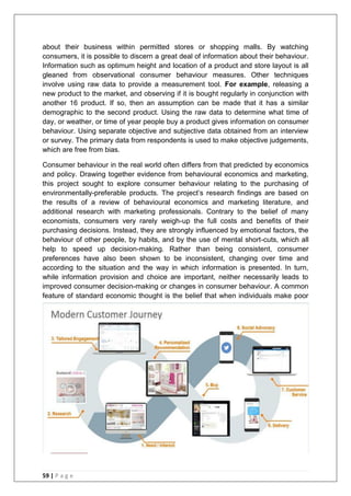 59 | P a g e
about their business within permitted stores or shopping malls. By watching
consumers, it is possible to discern a great deal of information about their behaviour.
Information such as optimum height and location of a product and store layout is all
gleaned from observational consumer behaviour measures. Other techniques
involve using raw data to provide a measurement tool. For example, releasing a
new product to the market, and observing if it is bought regularly in conjunction with
another 16 product. If so, then an assumption can be made that it has a similar
demographic to the second product. Using the raw data to determine what time of
day, or weather, or time of year people buy a product gives information on consumer
behaviour. Using separate objective and subjective data obtained from an interview
or survey. The primary data from respondents is used to make objective judgements,
which are free from bias.
Consumer behaviour in the real world often differs from that predicted by economics
and policy. Drawing together evidence from behavioural economics and marketing,
this project sought to explore consumer behaviour relating to the purchasing of
environmentally-preferable products. The project‘s research findings are based on
the results of a review of behavioural economics and marketing literature, and
additional research with marketing professionals. Contrary to the belief of many
economists, consumers very rarely weigh-up the full costs and benefits of their
purchasing decisions. Instead, they are strongly influenced by emotional factors, the
behaviour of other people, by habits, and by the use of mental short-cuts, which all
help to speed up decision-making. Rather than being consistent, consumer
preferences have also been shown to be inconsistent, changing over time and
according to the situation and the way in which information is presented. In turn,
while information provision and choice are important, neither necessarily leads to
improved consumer decision-making or changes in consumer behaviour. A common
feature of standard economic thought is the belief that when individuals make poor
 