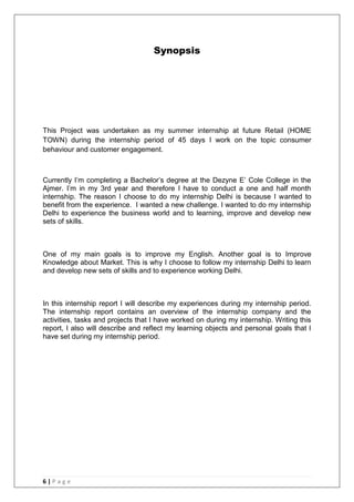 6 | P a g e
Synopsis
This Project was undertaken as my summer internship at future Retail (HOME
TOWN) during the internship period of 45 days I work on the topic consumer
behaviour and customer engagement.
Currently I‘m completing a Bachelor‘s degree at the Dezyne E‘ Cole College in the
Ajmer. I‘m in my 3rd year and therefore I have to conduct a one and half month
internship. The reason I choose to do my internship Delhi is because I wanted to
benefit from the experience. I wanted a new challenge. I wanted to do my internship
Delhi to experience the business world and to learning, improve and develop new
sets of skills.
One of my main goals is to improve my English. Another goal is to Improve
Knowledge about Market. This is why I choose to follow my internship Delhi to learn
and develop new sets of skills and to experience working Delhi.
In this internship report I will describe my experiences during my internship period.
The internship report contains an overview of the internship company and the
activities, tasks and projects that I have worked on during my internship. Writing this
report, I also will describe and reflect my learning objects and personal goals that I
have set during my internship period.
 