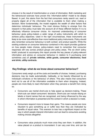 60 | P a g e
choices it is the result of misinformation or a lack of information. Both marketing and
the behavioural sciences have proven this ‗information-deficit‘ model to be deeply
flawed. In part, this stems from the fact that consumers rarely search out, read or
properly digest all of the information that is available to them when making a
decision. More fundamentally, the model neglects the wealth of other factors that
determine individuals‘ behaviour. The most obvious finding to emerge from the
research is that policy must take into account all of these different factors if it is to
effectively influence consumer choice. An improved understanding of consumer
behaviour gives policy-makers a wider range of policy instruments with which to
achieve policy objectives. Used in the right circumstances, these instruments are
likely to be more cost-effective than more traditional policy instruments. Policy should
also remember consumer behaviour is both context- and product specific. While the
existing evidence on consumer behaviour contained in this report provides guidance
on how people make choices, policy-makers need to remember that consumer
responses will vary across product groups and policy areas. The six short 'policy
briefs' produced to accompany this report provide the key pieces of policy-relevant
information and advice on consumer behaviour in relation to 5 purchasing (and
sometimes use) of: private vehicles, white goods, consumer electronics, food
and drink, utility contracts.
Key findings: what do we know about consumer behaviour?
Consumers rarely weigh up all the costs and benefits of choices. Instead, purchasing
decisions may be made automatically, habitually, or be heavily influenced by an
individual‘s emotions or the behaviour of others. This also means that consumers
tend not to use all of the information available to them when shopping. Instead,
people are more likely to read information when they perceive a benefit from doing
so.
 Consumers use mental short-cuts to help speed up decision-making. These
short-cuts can distort consumers‘ decisions. Short-cuts can include relying on
labels or brand names that are recognized, and being influenced by the way
in which information is presented and the context in which a decision is made.
 Consumers respond more to losses than gains. This means people are more
reluctant to give something up or suffer loss than they are motivated by
benefits of equal value. This aversion to loss has a significant impact on the
way in which people interpret information and can lead to consumers avoiding
making choices altogether.
 Consumers value products much more once they own them. In addition, the
value placed on a product is inconsistent. It can vary over time, and can be
 