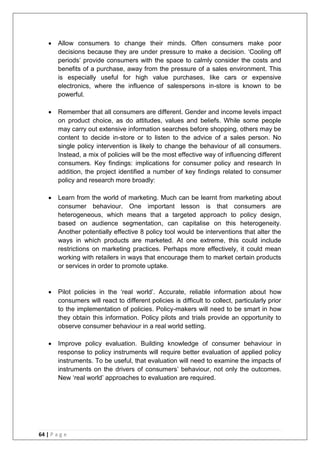 64 | P a g e
 Allow consumers to change their minds. Often consumers make poor
decisions because they are under pressure to make a decision. ‗Cooling off
periods‘ provide consumers with the space to calmly consider the costs and
benefits of a purchase, away from the pressure of a sales environment. This
is especially useful for high value purchases, like cars or expensive
electronics, where the influence of salespersons in-store is known to be
powerful.
 Remember that all consumers are different. Gender and income levels impact
on product choice, as do attitudes, values and beliefs. While some people
may carry out extensive information searches before shopping, others may be
content to decide in-store or to listen to the advice of a sales person. No
single policy intervention is likely to change the behaviour of all consumers.
Instead, a mix of policies will be the most effective way of influencing different
consumers. Key findings: implications for consumer policy and research In
addition, the project identified a number of key findings related to consumer
policy and research more broadly:
 Learn from the world of marketing. Much can be learnt from marketing about
consumer behaviour. One important lesson is that consumers are
heterogeneous, which means that a targeted approach to policy design,
based on audience segmentation, can capitalise on this heterogeneity.
Another potentially effective 8 policy tool would be interventions that alter the
ways in which products are marketed. At one extreme, this could include
restrictions on marketing practices. Perhaps more effectively, it could mean
working with retailers in ways that encourage them to market certain products
or services in order to promote uptake.
 Pilot policies in the ‗real world‘. Accurate, reliable information about how
consumers will react to different policies is difficult to collect, particularly prior
to the implementation of policies. Policy-makers will need to be smart in how
they obtain this information. Policy pilots and trials provide an opportunity to
observe consumer behaviour in a real world setting.
 Improve policy evaluation. Building knowledge of consumer behaviour in
response to policy instruments will require better evaluation of applied policy
instruments. To be useful, that evaluation will need to examine the impacts of
instruments on the drivers of consumers‘ behaviour, not only the outcomes.
New ‗real world‘ approaches to evaluation are required.
 