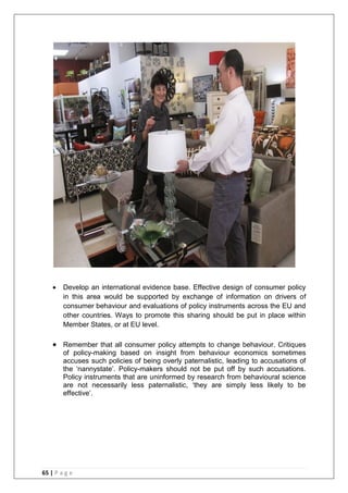 65 | P a g e
 Develop an international evidence base. Effective design of consumer policy
in this area would be supported by exchange of information on drivers of
consumer behaviour and evaluations of policy instruments across the EU and
other countries. Ways to promote this sharing should be put in place within
Member States, or at EU level.
 Remember that all consumer policy attempts to change behaviour. Critiques
of policy-making based on insight from behaviour economics sometimes
accuses such policies of being overly paternalistic, leading to accusations of
the ‗nannystate‘. Policy-makers should not be put off by such accusations.
Policy instruments that are uninformed by research from behavioural science
are not necessarily less paternalistic, ‗they are simply less likely to be
effective‘.
 