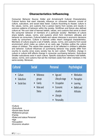 67 | P a g e
Characteristics Influencing
Consumer Behavior Source: Kotler and Armstrong16 Cultural Characteristics
Cultural factors that exert intensely influence on consumer behavior consist of
culture, subculture, and social class factor. Culture According to Assael, culture is
the values, norms, and customs that a person learns from society and results in
common patterns of behavior within the society. Schiffman and Kanuk also defined
culture as ―the sum total of learned beliefs, values, and customs that serve to direct
the consumer behavior of members of a particular society‖. Members of culture
share beliefs, values, norms, and customs which form members‘ attitudes and
behavior as consumers. Cultural beliefs and values interpose in economic decisions
made by consumers. Culture is learned unlike inborn biological characteristics.
Members of culture acquire a set of beliefs, values, norms, and customs from social
environment which make up culture at an early age. Families outline the culture
values of children. The values then passed on to be reflected in children‘s attitudes
and behavior. Cultural influences on purchasing behavior may greatly differ from
country to country since every society has its own culture. Therefore, change in
culture or culture shift affects change in consumer purchasing behavior. Subculture
Smaller subcultures exist in each culture. Specific subculture members hold beliefs,
values, norms, and customs that set the members aside from other members in the
same society. Moreover,
•Culture
•Subculture
•Social class Social
•Reference groups
•Family
•Roles and status Personal
•Age
•Occupation
•Economic situation
 