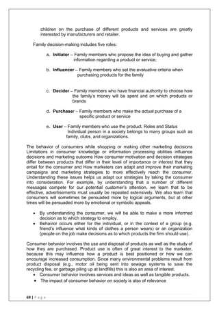69 | P a g e
children on the purchase of different products and services are greatly
interested by manufacturers and retailer.
Family decision-making includes five roles:
a. Initiator – Family members who propose the idea of buying and gather
information regarding a product or service;
b. Influencer – Family members who set the evaluative criteria when
purchasing products for the family
c. Decider – Family members who have financial authority to choose how
the family‘s money will be spent and on which products or
brands
d. Purchaser – Family members who make the actual purchase of a
specific product or service
e. User – Family members who use the product. Roles and Status
Individual person in a society belongs to many groups such as
family, clubs, and organizations.
The behavior of consumers while shopping or making other marketing decisions
Limitations in consumer knowledge or information processing abilities influence
decisions and marketing outcome How consumer motivation and decision strategies
differ between products that differ in their level of importance or interest that they
entail for the consumer and How marketers can adapt and improve their marketing
campaigns and marketing strategies to more effectively reach the consumer.
Understanding these issues helps us adapt our strategies by taking the consumer
into consideration. For example, by understanding that a number of different
messages compete for our potential customer‘s attention, we learn that to be
effective, advertisements must usually be repeated extensively. We also learn that
consumers will sometimes be persuaded more by logical arguments, but at other
times will be persuaded more by emotional or symbolic appeals.
 By understanding the consumer, we will be able to make a more informed
decision as to which strategy to employ.
 Behavior occurs either for the individual, or in the context of a group (e.g.
friend‘s influence what kinds of clothes a person wears) or an organization
(people on the job make decisions as to which products the firm should use).
Consumer behavior involves the use and disposal of products as well as the study of
how they are purchased. Product use is often of great interest to the marketer,
because this may influence how a product is best positioned or how we can
encourage increased consumption. Since many environmental problems result from
product disposal (e.g., motor oil being sent into sewage systems to save the
recycling fee, or garbage piling up at landfills) this is also an area of interest.
 Consumer behavior involves services and ideas as well as tangible products.
 The impact of consumer behavior on society is also of relevance
 