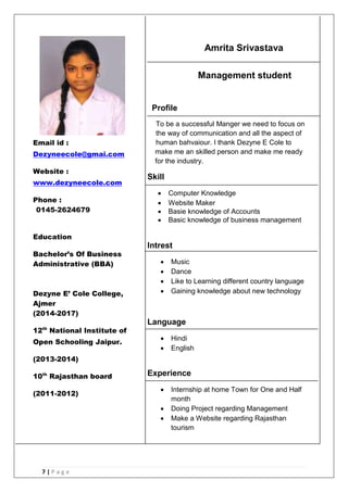 7 | P a g e
Amrita Srivastava
Management student
Profile
To be a successful Manger we need to focus on
the way of communication and all the aspect of
human bahvaiour. I thank Dezyne E Cole to
make me an skilled person and make me ready
for the industry.
Skill
 Computer Knowledge
 Website Maker
 Basie knowledge of Accounts
 Basic knowledge of business management
Intrest
 Music
 Dance
 Like to Learning different country language
 Gaining knowledge about new technology
Language
 Hindi
 English
Experience
 Internship at home Town for One and Half
month
 Doing Project regarding Management
 Make a Website regarding Rajasthan
tourism
Email id :
Dezyneecole@gmai.com
Website :
www.dezyneecole.com
Phone :
0145-2624679
Education
Bachelor’s Of Business
Administrative (BBA)
Dezyne E’ Cole College,
Ajmer
(2014-2017)
12th
National Institute of
Open Schooling Jaipur.
(2013-2014)
10th
Rajasthan board
(2011-2012)
 