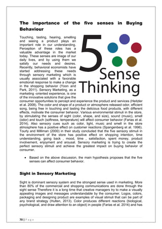 70 | P a g e
The importance of the five senses in Buying
Behaviour
Touching, tasting, hearing, smelling
and seeing a product plays an
important role in our understanding.
Perception of these roles has a
valuable advantage in the market
today. These senses are image of our
daily lives, and by using them we
satisfy our needs and desires.
Recently, behavioral economists have
started addressing these needs
through sensory marketing which is
usually associated with a favorable
emotional response to make a change
in the shopping behavior (Yoon and
Park, 2011). Sensory Marketing, as a
marketing -oriented experience, is one
of the innovative solutions that give the
consumer opportunities to percept and experience the product and services (Heitzler
et al. 2008). The color and shape of a product or atmosphere released odor, efficient
song, being free in touching and tasting the delicious food products, with different
effects, motivate the consumer behavior. Various environmental stimuli in the store,
by stimulating the senses of sight (color, shape, and size), sound (music), smell
(odor) and touch (softness, temperature) will affect consumer behavior (Farias et al.
2014). Also sensory cues such as color, light, music and smell in the store
atmosphere has a positive effect on customer reactions (Spangenberg et al. 1996).
Tourly and Milliman (2000) in their study concluded that the five sensory stimuli in
the environment of the store has positive effect on shopping intention, time
understanding, going back , mood, time , satisfaction, spent money, product
involvement, enjoyment and arousal. Sensory marketing is trying to create the
perfect sensory stimuli and achieve the greatest impact on buying behavior of
consumer.
 Based on the above discussion, the main hypothesis proposes that the five
senses can affect consumer behavior.
Sight in Sensory Marketing
Sight is dominant sensory system and the strongest sense used in marketing. More
than 80% of the commercial and shopping communications are done through the
sight sense Therefore it is a long time that creative managers try to make a visually
appealing images and messages understandable by the consumer. Logos, colors,
packaging and designing product are examples of visual stimuli that can be part of
any brand strategy (Hulten, 2013). Color produces different reactions (biological,
psychological, and draw attention to an object) in people (Farias et al. 2014) and has
 