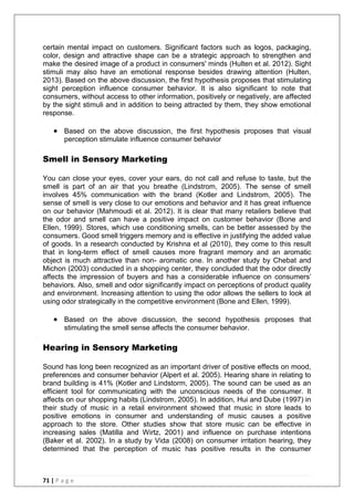 71 | P a g e
certain mental impact on customers. Significant factors such as logos, packaging,
color, design and attractive shape can be a strategic approach to strengthen and
make the desired image of a product in consumers' minds (Hulten et al. 2012). Sight
stimuli may also have an emotional response besides drawing attention (Hulten,
2013). Based on the above discussion, the first hypothesis proposes that stimulating
sight perception influence consumer behavior. It is also significant to note that
consumers, without access to other information, positively or negatively, are affected
by the sight stimuli and in addition to being attracted by them, they show emotional
response.
 Based on the above discussion, the first hypothesis proposes that visual
perception stimulate influence consumer behavior
Smell in Sensory Marketing
You can close your eyes, cover your ears, do not call and refuse to taste, but the
smell is part of an air that you breathe (Lindstrom, 2005). The sense of smell
involves 45% communication with the brand (Kotler and Lindstrom, 2005). The
sense of smell is very close to our emotions and behavior and it has great influence
on our behavior (Mahmoudi et al. 2012). It is clear that many retailers believe that
the odor and smell can have a positive impact on customer behavior (Bone and
Ellen, 1999). Stores, which use conditioning smells, can be better assessed by the
consumers. Good smell triggers memory and is effective in justifying the added value
of goods. In a research conducted by Krishna et al (2010), they come to this result
that in long-term effect of smell causes more fragrant memory and an aromatic
object is much attractive than non- aromatic one. In another study by Chebat and
Michon (2003) conducted in a shopping center, they concluded that the odor directly
affects the impression of buyers and has a considerable influence on consumers‘
behaviors. Also, smell and odor significantly impact on perceptions of product quality
and environment. Increasing attention to using the odor allows the sellers to look at
using odor strategically in the competitive environment (Bone and Ellen‚ 1999).
 Based on the above discussion, the second hypothesis proposes that
stimulating the smell sense affects the consumer behavior.
Hearing in Sensory Marketing
Sound has long been recognized as an important driver of positive effects on mood,
preferences and consumer behavior (Alpert et al. 2005). Hearing share in relating to
brand building is 41% (Kotler and Lindstorm, 2005). The sound can be used as an
efficient tool for communicating with the unconscious needs of the consumer. It
affects on our shopping habits (Lindstrom, 2005). In addition, Hui and Dube (1997) in
their study of music in a retail environment showed that music in store leads to
positive emotions in consumer and understanding of music causes a positive
approach to the store. Other studies show that store music can be effective in
increasing sales (Matilla and Wirtz, 2001) and influence on purchase intentions
(Baker et al. 2002). In a study by Vida (2008) on consumer irritation hearing, they
determined that the perception of music has positive results in the consumer
 