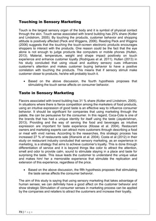 73 | P a g e
Touching in Sensory Marketing
Touch is the largest sensory organ of the body and it is symbol of physical contact
through the skin. Touch sense associated with brand building has 25% share (Kotler
and Lindstrom, 2005). By touching the products, customer behavior and shopping
attitude is positively affected (Peck and Wiggens, 2006). Reading Peck and Wiggins
(2006) suggests that the touching the touch-screen electronic products encourages
shoppers to interact with the products. One reason could be the fact that the eye
alone is not enough to judge products like computers or mobile phones (Hulten,
2013). Material, temperature, weight and shape impact positively on touch
experience and enhance customer loyalty (Rodrigues et al. 2011). Hulten (2013) in
his study concluded that using visual and auditory sensory cues influences
customer‗s attention and makes customer buying behavior to have a positive
correlation with touching the products. This means that if sensory stimuli make
customer closer to products, he/she will probably touch it.
 Based on the above discussion, the fourth hypothesis proposes that
stimulating the touch sense affects on consumer behavior.
Taste in Sensory Marketing
Flavors associated with brand building has 31 % share (Kotler and Lindstrom, 2005).
In situations where there is fierce competition among the marketers of food products,
using an intuitive expression of good taste is an effective way to influence consumer
behavior. It should be significant for companies that using marketing through the
palate, the can be persuasive for the consumer. In this regard, Coca-Cola is one of
the brands that has had a unique identity for itself using the taste (Jayakrishnan,
2013). Providing and the way of serving the food and beverages as intuitive
expression are important for taste experience (Klosse et al. 2004). Restaurant
owners and marketing experts can attract more customers through describing a food
or meal with vivid names. According to the researches, this strategic process has
increased 27 % of restaurants sale (Wansink et al. 2004). Costa et al (2012) in their
study on restaurant industry concluded that sensory marketing, as an experience in
marketing, is a strategy that aims to achieve customer‘s loyalty. This is done through
differentiation of service and it is beyond things like color to attract the attention,
smell and odor to provide calm, sound to stimulate staying in a place and taste for
surprising the taste. This issue leads the customer to understand the unique value
and makes him/ her a memorable experience that stimulate the replication and
extension of this experience, regardless of the price.
 Based on the above discussion, the fifth hypothesis proposes that stimulating
the taste sense affects the consumer behavior.
The aim of this study is saying that using sensory marketing that takes advantage of
human senses; we can definitely have a good affect on the customer behavior and
show strategic Stimulation of consumer senses in marketing process can be applied
by the companies and retailers to attract the customers and increase their loyalty.
 
