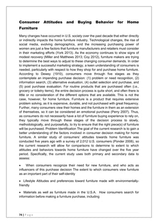 74 | P a g e
Consumer Attitudes and Buying Behavior for Home
Furniture
Many changes have occurred in U.S. society over the past decade that either directly
or indirectly impacts the home furniture industry. Technological changes, the rise of
social media, evolving demographics, and the increasing purchasing power of
women are just a few factors that furniture manufacturers and retailers must consider
in their marketing efforts (York 2013). As the economy continues to show signs of
modest recovery (Miller and Matthews 2013; Coy 2012), furniture makers are trying
to determine the best ways to adjust to these changing consumer demands. In order
to implement a successful marketing strategy, a keen understanding of consumers is
needed, particularly with respect to how they shop for and purchase home furniture.
According to Dewey (1910), consumers move through five stages as they
contemplate an impending purchase decision: (1) problem or need recognition, (2)
information search, (3) alternative evaluation, (4) outlet selection and purchase, and
(5) post purchase evaluation. For routine products that are purchased often (i.e.,
grocery or toiletry items), the entire decision process is quite short, and often there is
little or no consideration of the different options that are available. This is not the
case, however, for home furniture. Furniture is a product that requires extensive
problem solving, as it is expensive, durable, and not purchased with great frequency.
Further, many consumers view their homes and the furniture in them as an extension
of themselves, so it can be considered an emotional purchase (Perry 2007). Thus,
as consumers do not necessarily have a lot of furniture buying experience to rely on,
they typically move through these stages of the decision process to slowly,
methodologically, and purposefully, to try to ensure that the right piece(s) of furniture
will be purchased. Problem Identification The goal of the current research is to gain a
better understanding of the factors involved in consumer decision making for home
furniture. A similar study of consumers‘ attitudes towards home furniture was
conducted five years ago with a survey of 2,012 U.S. consumers (Ponder 2008), so
the current research will allow for comparisons to determine to extent to which
attitudes and behaviors towards home furniture have changed over the five year
period. Specifically, the current study uses both primary and secondary data to
assess:
 When consumers recognize their need for new furniture, and who acts as
influencers of this purchase decision The extent to which consumers view furniture
as an important part of their self-identity
 Lifestyle Attitudes and preferences toward furniture made with environmentally-
friendly
 Materials as well as furniture made in the U.S.A. How consumers search for
information before making a furniture purchase, including
 