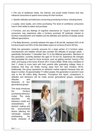 75 | P a g e
 The use of traditional media, the internet, and social media Factors that may
influence consumers to spend more money for their furniture
 Specific attitudes and behaviors concerning purchasing furniture, including brand.
 Loyalty, store loyalty, and online purchasing The level of confidence consumers
have in their ability to select and purchase
 Furniture, and any feelings of cognitive dissonance (or ―buyer‘s remorse‖) that
consumers may experience after a furniture purchase Of particular interest to
furniture manufacturers and retailers are the attitudes and opinions of people across
different generations.
 The Baby Boomers, currently between the ages of 48 and 66, represent 42% of all
furniture buyers and 45% of the total dollars spent on furniture (French 2013a).
While this generation currently accounts for a large portion of 3 furniture sales,
manufacturers and retailers should also consider the attitudes of younger adults –
specifically Generation Y (hereafter Gen Y) or the Millenial generation. Members of
this generation, currently between the ages of 18 and 34, experience life changes
that precipitate the need for home furniture, such as getting married, having a first
child, and buying a first home (French 2011; Evans 2008). While many members of
Gen Y chose to move back with their parents after graduating college, there is
evidence that they are finally moving away from the nest (Hudson 2013).
Additionally, this group represents an attractive market segment because they are
large in number. At approximately 71 million people, this generation is second in size
only to the 80 million Baby Boomers. Throughout this report, comparisons in
attitudes and behaviors will be made across generational groups, comparing
attitudes and
behaviors of four
generational groups
This study introduces
the furniture
purchasing behaviour
model. The study
describes the
behaviour model and
characteristics of
decision making and
the environmental
factors affecting the
individuals besides
emphasising the
family character of
 