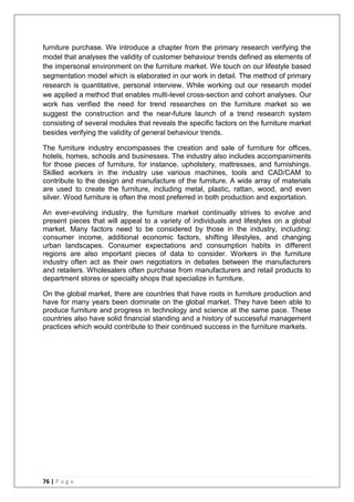 76 | P a g e
furniture purchase. We introduce a chapter from the primary research verifying the
model that analyses the validity of customer behaviour trends defined as elements of
the impersonal environment on the furniture market. We touch on our lifestyle based
segmentation model which is elaborated in our work in detail. The method of primary
research is quantitative, personal interview. While working out our research model
we applied a method that enables multi-level cross-section and cohort analyses. Our
work has verified the need for trend researches on the furniture market so we
suggest the construction and the near-future launch of a trend research system
consisting of several modules that reveals the specific factors on the furniture market
besides verifying the validity of general behaviour trends.
The furniture industry encompasses the creation and sale of furniture for offices,
hotels, homes, schools and businesses. The industry also includes accompaniments
for those pieces of furniture, for instance, upholstery, mattresses, and furnishings.
Skilled workers in the industry use various machines, tools and CAD/CAM to
contribute to the design and manufacture of the furniture. A wide array of materials
are used to create the furniture, including metal, plastic, rattan, wood, and even
silver. Wood furniture is often the most preferred in both production and exportation.
An ever-evolving industry, the furniture market continually strives to evolve and
present pieces that will appeal to a variety of individuals and lifestyles on a global
market. Many factors need to be considered by those in the industry, including:
consumer income, additional economic factors, shifting lifestyles, and changing
urban landscapes. Consumer expectations and consumption habits in different
regions are also important pieces of data to consider. Workers in the furniture
industry often act as their own negotiators in debates between the manufacturers
and retailers. Wholesalers often purchase from manufacturers and retail products to
department stores or specialty shops that specialize in furniture.
On the global market, there are countries that have roots in furniture production and
have for many years been dominate on the global market. They have been able to
produce furniture and progress in technology and science at the same pace. These
countries also have solid financial standing and a history of successful management
practices which would contribute to their continued success in the furniture markets.
 