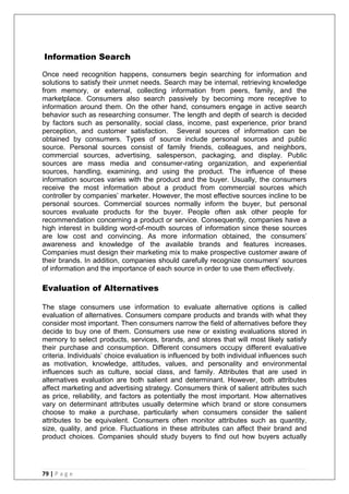 79 | P a g e
Information Search
Once need recognition happens, consumers begin searching for information and
solutions to satisfy their unmet needs. Search may be internal, retrieving knowledge
from memory, or external, collecting information from peers, family, and the
marketplace. Consumers also search passively by becoming more receptive to
information around them. On the other hand, consumers engage in active search
behavior such as researching consumer. The length and depth of search is decided
by factors such as personality, social class, income, past experience, prior brand
perception, and customer satisfaction. Several sources of information can be
obtained by consumers. Types of source include personal sources and public
source. Personal sources consist of family friends, colleagues, and neighbors,
commercial sources, advertising, salesperson, packaging, and display. Public
sources are mass media and consumer-rating organization, and experiential
sources, handling, examining, and using the product. The influence of these
information sources varies with the product and the buyer. Usually, the consumers
receive the most information about a product from commercial sources which
controller by companies‘ marketer. However, the most effective sources incline to be
personal sources. Commercial sources normally inform the buyer, but personal
sources evaluate products for the buyer. People often ask other people for
recommendation concerning a product or service. Consequently, companies have a
high interest in building word-of-mouth sources of information since these sources
are low cost and convincing. As more information obtained, the consumers‘
awareness and knowledge of the available brands and features increases.
Companies must design their marketing mix to make prospective customer aware of
their brands. In addition, companies should carefully recognize consumers‘ sources
of information and the importance of each source in order to use them effectively.
Evaluation of Alternatives
The stage consumers use information to evaluate alternative options is called
evaluation of alternatives. Consumers compare products and brands with what they
consider most important. Then consumers narrow the field of alternatives before they
decide to buy one of them. Consumers use new or existing evaluations stored in
memory to select products, services, brands, and stores that will most likely satisfy
their purchase and consumption. Different consumers occupy different evaluative
criteria. Individuals‘ choice evaluation is influenced by both individual influences such
as motivation, knowledge, attitudes, values, and personality and environmental
influences such as culture, social class, and family. Attributes that are used in
alternatives evaluation are both salient and determinant. However, both attributes
affect marketing and advertising strategy. Consumers think of salient attributes such
as price, reliability, and factors as potentially the most important. How alternatives
vary on determinant attributes usually determine which brand or store consumers
choose to make a purchase, particularly when consumers consider the salient
attributes to be equivalent. Consumers often monitor attributes such as quantity,
size, quality, and price. Fluctuations in these attributes can affect their brand and
product choices. Companies should study buyers to find out how buyers actually
 