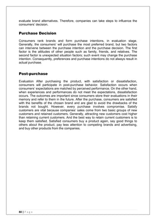80 | P a g e
evaluate brand alternatives. Therefore, companies can take steps to influence the
consumers‘ decision.
Purchase Decision
Consumers rank brands and form purchase intentions, in evaluation stage.
Generally, the consumers‘ will purchase the most preferred brand, but two factors
can intervene between the purchase intention and the purchase decision. The first
factor is the attitudes of other people such as family, friends, and relatives. The
second factor is unexpected situation factors; such event may change the purchase
intention. Consequently, preferences and purchase intentions do not always result in
actual purchase.
Post-purchase
Evaluation After purchasing the product, with satisfaction or dissatisfaction,
consumers will participate in post-purchase behavior. Satisfaction occurs when
consumers‘ expectations are matched by perceived performance. On the other hand,
when experiences and performances do not meet the expectations, dissatisfaction
occurs. The outcomes are important since consumers store their evaluations in their
memory and refer to them in the future. After the purchase, consumers are satisfied
with the benefits of the chosen brand and are glad to avoid the drawbacks of the
brands not bought. However, every purchase involves compromise. Satisfy
customers are vital because companies‘ sales come from two basic groups of new
customers and retained customers. Generally, attracting new customers cost higher
than retaining current customers. And the best way to retain current customers is to
keep them satisfied. Satisfied consumers buy a product again, say good things to
others about the product, pay less attention to competing brands and advertising,
and buy other products from the companies.
 