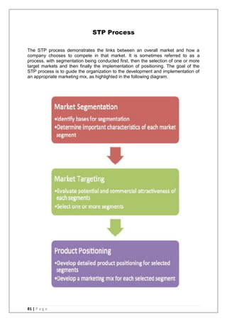 81 | P a g e
STP Process
The STP process demonstrates the links between an overall market and how a
company chooses to compete in that market. It is sometimes referred to as a
process, with segmentation being conducted first, then the selection of one or more
target markets and then finally the implementation of positioning. The goal of the
STP process is to guide the organization to the development and implementation of
an appropriate marketing mix, as highlighted in the following diagram.
 