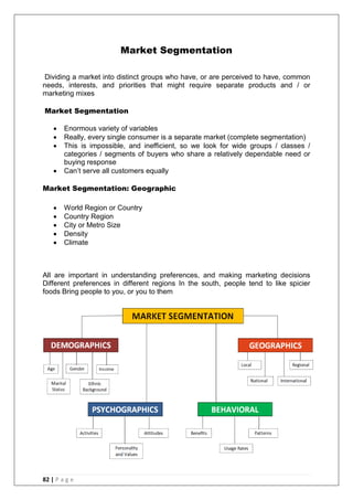 82 | P a g e
Market Segmentation
Dividing a market into distinct groups who have, or are perceived to have, common
needs, interests, and priorities that might require separate products and / or
marketing mixes
Market Segmentation
 Enormous variety of variables
 Really, every single consumer is a separate market (complete segmentation)
 This is impossible, and inefficient, so we look for wide groups / classes /
categories / segments of buyers who share a relatively dependable need or
buying response
 Can‘t serve all customers equally
Market Segmentation: Geographic
 World Region or Country
 Country Region
 City or Metro Size
 Density
 Climate
All are important in understanding preferences, and making marketing decisions
Different preferences in different regions In the south, people tend to like spicier
foods Bring people to you, or you to them
 