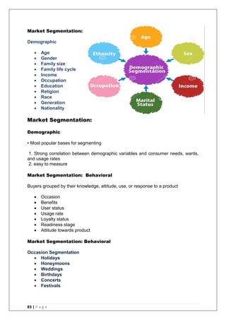 83 | P a g e
Market Segmentation:
Demographic
 Age
 Gender
 Family size
 Family life cycle
 Income
 Occupation
 Education
 Religion
 Race
 Generation
 Nationality
Market Segmentation:
Demographic
• Most popular bases for segmenting
1. Strong correlation between demographic variables and consumer needs, wants,
and usage rates
2. easy to measure
Market Segmentation: Behavioral
Buyers grouped by their knowledge, attitude, use, or response to a product
 Occasion
 Benefits
 User status
 Usage rate
 Loyalty status
 Readiness stage
 Attitude towards product
Market Segmentation: Behavioral
Occasion Segmentation
 Holidays
 Honeymoons
 Weddings
 Birthdays
 Concerts
 Festivals
 