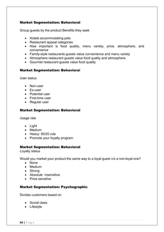 84 | P a g e
Market Segmentation: Behavioral
Group guests by the product Benefits they seek
 Hotels accommodating pets
 Restaurant appeal categories
 How important is food quality, menu variety, price, atmosphere, and
convenience
 Family-style restaurants guests value convenience and menu variety
 Atmosphere restaurant guests value food quality and atmosphere
 Gourmet restaurant guests value food quality
Market Segmentation: Behavioral
User status
 Non-user
 Ex-user
 Potential user
 First-time user
 Regular user
Market Segmentation: Behavioral
Usage rate
 Light
 Medium
 Heavy: 80/20 rule
 Promote your loyalty program
Market Segmentation: Behavioral
Loyalty status
Would you market your product the same way to a loyal guest v/s a non-loyal one?
 None
 Medium
 Strong
 Absolute insensitive
 Price sensitive
Market Segmentation: Psychographic
Divides customers based on
 Social class
 Lifestyle
 