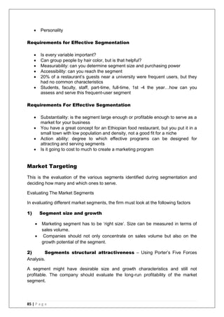 85 | P a g e
 Personality
Requirements for Effective Segmentation
 Is every variable important?
 Can group people by hair color, but is that helpful?
 Measurability: can you determine segment size and purchasing power
 Accessibility: can you reach the segment
 20% of a restaurant‘s guests near a university were frequent users, but they
had no common characteristics
 Students, faculty, staff, part-time, full-time, 1st -4 the year…how can you
assess and serve this frequent-user segment
Requirements For Effective Segmentation
 Substantiality: is the segment large enough or profitable enough to serve as a
market for your business
 You have a great concept for an Ethiopian food restaurant, but you put it in a
small town with low population and density, not a good fit for a niche
 Action ability: degree to which effective programs can be designed for
attracting and serving segments
 Is it going to cost to much to create a marketing program
Market Targeting
This is the evaluation of the various segments identified during segmentation and
deciding how many and which ones to serve.
Evaluating The Market Segments
In evaluating different market segments, the firm must look at the following factors
1) Segment size and growth
 Marketing segment has to be ‗right size‘. Size can be measured in terms of
sales volume.
 Companies should not only concentrate on sales volume but also on the
growth potential of the segment.
2) Segments structural attractiveness – Using Porter‘s Five Forces
Analysis.
A segment might have desirable size and growth characteristics and still not
profitable. The company should evaluate the long-run profitability of the market
segment.
 
