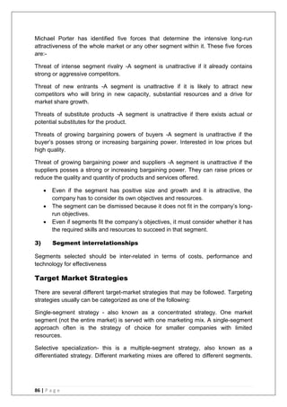 86 | P a g e
Michael Porter has identified five forces that determine the intensive long-run
attractiveness of the whole market or any other segment within it. These five forces
are:-
Threat of intense segment rivalry -A segment is unattractive if it already contains
strong or aggressive competitors.
Threat of new entrants -A segment is unattractive if it is likely to attract new
competitors who will bring in new capacity, substantial resources and a drive for
market share growth.
Threats of substitute products -A segment is unattractive if there exists actual or
potential substitutes for the product.
Threats of growing bargaining powers of buyers -A segment is unattractive if the
buyer‘s posses strong or increasing bargaining power. Interested in low prices but
high quality.
Threat of growing bargaining power and suppliers -A segment is unattractive if the
suppliers posses a strong or increasing bargaining power. They can raise prices or
reduce the quality and quantity of products and services offered.
 Even if the segment has positive size and growth and it is attractive, the
company has to consider its own objectives and resources.
 The segment can be dismissed because it does not fit in the company‘s long-
run objectives.
 Even if segments fit the company‘s objectives, it must consider whether it has
the required skills and resources to succeed in that segment.
3) Segment interrelationships
Segments selected should be inter-related in terms of costs, performance and
technology for effectiveness
Target Market Strategies
There are several different target-market strategies that may be followed. Targeting
strategies usually can be categorized as one of the following:
Single-segment strategy - also known as a concentrated strategy. One market
segment (not the entire market) is served with one marketing mix. A single-segment
approach often is the strategy of choice for smaller companies with limited
resources.
Selective specialization- this is a multiple-segment strategy, also known as a
differentiated strategy. Different marketing mixes are offered to different segments.
 