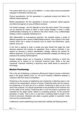 87 | P a g e
The product itself may or may not be different - in many cases only the promotional
message or distribution channels vary.
Product specialization- the firm specializes in a particular product and tailors it to
different market segments.
Market specialization- the firm specializes in serving a particular market segment
and offers that segment an array of different products.
Full market coverage - the firm attempts to serve the entire market. This coverage
can be achieved by means of either a mass market strategy in which a single
undifferentiated marketing mix is offered to the entire market, or by a differentiated
strategy in which a separate marketing mix is
With differentiated or multi-segment approach, the marketer targets a variety of
different segments with a series of differentiated products. This is typical in the motor
industry which has a variety of products such as diesel, four-wheel-drive, sports
saloons, and so on.
A firm that is seeking to enter a market and grow should first target the most
attractive segment that matches its capabilities. Once it gains a foothold, it can
expand by pursuing a product specialization strategy, tailoring the product for
different segments, or by pursuing a market specialization strategy and offering new
products to its existing market segment.
Another strategy whose use is increasing is individual marketing, in which the
marketing mix is tailored on an individual consumer basis. While in the past
impractical, individual marketing is becoming more viable thanks to advances in
technology.
Market Positioning
This is the act of designing a company‘s offering and image to occupy a distinctive
place in the target market‘s mind. I.e. The act of creating a difference between a
company‘s offer from those of competitors.
Positioning is the process of establishing and maintaining a distinctive place in the
market for the organizations‘ product or brands. Positioning starts with the product,
but positioning is not what you do to a product. Positioning is what you do to the
mind of the customer. You should concentrate on the perception of the customer and
not the reality of the product. Positioning then is how the product is perceived and
evaluated by the target market, relative to competing products. To the consumer
perception is reality. That is why it is said that a marketing battle is fought in the
minds of consumers. Marketers who attain a superior position in customers‘ minds
have won the marketing battle.
A difference is worth establishing to the extent that it satisfies the following criteria.
 