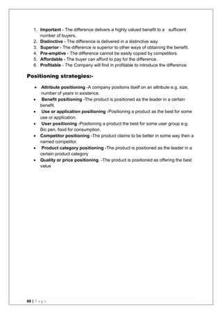 88 | P a g e
1. Important - The difference delivers a highly valued benefit to a sufficient
number of buyers.
2. Distinctive - The difference is delivered in a distinctive way
3. Superior - The difference is superior to other ways of obtaining the benefit.
4. Pre-emptive - The difference cannot be easily copied by competitors.
5. Affordable - The buyer can afford to pay for the difference.
6. Profitable - The Company will find in profitable to introduce the difference.
Positioning strategies:-
 Attribute positioning -A company positions itself on an attribute e.g. size,
number of years in existence.
 Benefit positioning -The product is positioned as the leader in a certain
benefit.
 Use or application positioning -Positioning a product as the best for some
use or application.
 User positioning -Positioning a product the best for some user group e.g.
Bic pen, food for consumption.
 Competitor positioning -The product claims to be better in some way then a
named competitor.
 Product category positioning -The product is positioned as the leader in a
certain product category
 Quality or price positioning. -The product is positioned as offering the best
value
 