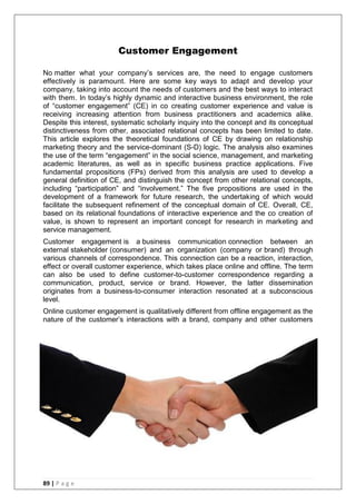 89 | P a g e
Customer Engagement
No matter what your company‘s services are, the need to engage customers
effectively is paramount. Here are some key ways to adapt and develop your
company, taking into account the needs of customers and the best ways to interact
with them. In today‘s highly dynamic and interactive business environment, the role
of ―customer engagement‖ (CE) in co creating customer experience and value is
receiving increasing attention from business practitioners and academics alike.
Despite this interest, systematic scholarly inquiry into the concept and its conceptual
distinctiveness from other, associated relational concepts has been limited to date.
This article explores the theoretical foundations of CE by drawing on relationship
marketing theory and the service-dominant (S-D) logic. The analysis also examines
the use of the term ―engagement‖ in the social science, management, and marketing
academic literatures, as well as in specific business practice applications. Five
fundamental propositions (FPs) derived from this analysis are used to develop a
general definition of CE, and distinguish the concept from other relational concepts,
including ―participation‖ and ―involvement.‖ The five propositions are used in the
development of a framework for future research, the undertaking of which would
facilitate the subsequent refinement of the conceptual domain of CE. Overall, CE,
based on its relational foundations of interactive experience and the co creation of
value, is shown to represent an important concept for research in marketing and
service management.
Customer engagement is a business communication connection between an
external stakeholder (consumer) and an organization (company or brand) through
various channels of correspondence. This connection can be a reaction, interaction,
effect or overall customer experience, which takes place online and offline. The term
can also be used to define customer-to-customer correspondence regarding a
communication, product, service or brand. However, the latter dissemination
originates from a business-to-consumer interaction resonated at a subconscious
level.
Online customer engagement is qualitatively different from offline engagement as the
nature of the customer‘s interactions with a brand, company and other customers
 