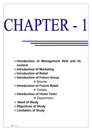 9 | P a g e
Introduction of Management field and its
content
Introduction of Marketing
Introduction of Retail
Introduction of Future Group
 Brands
Introduction of Future Retail
 Outlets
Introduction of Home Town
 Department
 Need of Study
Objectives of Study
Limitation of Study
 