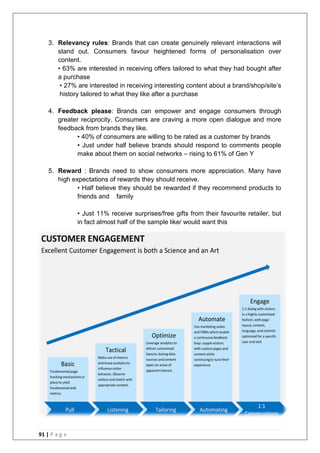 91 | P a g e
3. Relevancy rules: Brands that can create genuinely relevant interactions will
stand out. Consumers favour heightened forms of personalisation over
content.
• 63% are interested in receiving offers tailored to what they had bought after
a purchase
• 27% are interested in receiving interesting content about a brand/shop/site‘s
history tailored to what they like after a purchase
4. Feedback please: Brands can empower and engage consumers through
greater reciprocity. Consumers are craving a more open dialogue and more
feedback from brands they like.
• 40% of consumers are willing to be rated as a customer by brands
• Just under half believe brands should respond to comments people
make about them on social networks – rising to 61% of Gen Y
5. Reward : Brands need to show consumers more appreciation. Many have
high expectations of rewards they should receive.
• Half believe they should be rewarded if they recommend products to
friends and family
• Just 11% receive surprises/free gifts from their favourite retailer, but
in fact almost half of the sample like/ would want this
 