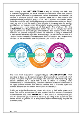 94 | P a g e
After sealing a deal, SATISFACTION is key to surviving this next level
of customer engagement. To avoid customer dissatisfaction, don‘t over promise.
Always give an allowance for yourself when you set expectations and timelines. For
instance, if you know you can finish a job in a week, inform your customer that
expected delivery date is in 2 weeks. In that case, if you happen to deliver earlier,
that‘s plus points for you! And just because you‘re gaining more customers doesn‘t
mean you have to lower the quality of your offerings. In every next step, the question
should always be, ‘how can I make this product or service better for my customers?’
So you‘ve won some customers at this point. The challenge this time
is RETENTION. How do you keep repeat clients? How can you turn your buyers into
loyal customers and eventually your ambassadors? Best practices include having
incentives like bonuses for loyal customers, VIP treatment, or being an ambassador
of them as well (especially if you‘re a B2B company). The key point at this level is to
create and maintain highly positive emotions with customers so you can keep them
talking about you with friends (referrals) or wanting for more (repeat clients).
The next level in customer engagement cycle is CONVERSION, which
according to Sashi has 2 major dimensions. One is calculative commitment, which
means having that long-term relationships with customers and maintaining highly
positive emotions as a result from a lack of choice or switching costs,
further resulting to customer loyalty. The other dimension is affective commitment or
the highly positive emotions that leads to a higher level of customer loyalty and
enduring relationships with sellers, resulting to customer delight.
If delighted and/or loyal customers interact with others in their social network and
share their positive experiences with your product, brand or company, then you‘ve
reached the next level called ADVOCACY. As a product or service provider, you
can also reciprocate your customers‘ advocacy by acting in the customer‘s best
interest as well as you can see in many communication channels (e.g. slogans like
‗customer care‘).
 