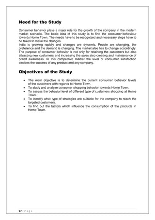 97 | P a g e
Need for the Study
Consumer behavior plays a major role for the growth of the company in the modern
market scenario. The basic idea of this study is to find the consumer behaviour
towards Home Town. The needs have to be recognized and necessary steps have to
be taken to make the changes.
India is growing rapidly and changes are dynamic. People are changing, the
preference and the demand is changing. The market also has to change accordingly.
The purpose of consumer behavior is not only for retaining the customers but also
attracting new customers and increasing the sales also creating and maintenance of
brand awareness. In this competitive market the level of consumer satisfaction
decides the success of any product and any company.
Objectives of the Study
 The main objective is to determine the current consumer behavior levels
of the customers with regards to Home Town.
 To study and analyze consumer shopping behavior towards Home Town.
 To assess the behavior level of different type of customers shopping at Home
Town.
 To identify what type of strategies are suitable for the company to reach the
targeted customers.
 To find out the factors which influence the consumption of the products in
Home Town.
 