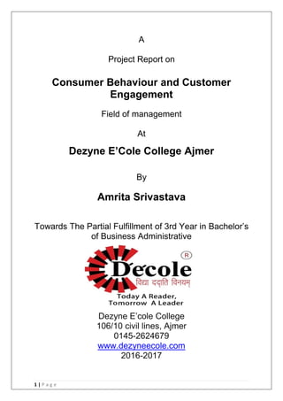 1 | P a g e
A
Project Report on
Consumer Behaviour and Customer
Engagement
Field of management
At
Dezyne E‟Cole College Ajmer
By
Amrita Srivastava
Towards The Partial Fulfillment of 3rd Year in Bachelor‘s
of Business Administrative
Dezyne E‘cole College
106/10 civil lines, Ajmer
0145-2624679
www.dezyneecole.com
2016-2017
 