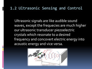 1.2 Ultrasonic Sensing and Control
Ultrasonic signals are like audible sound
waves, except the frequecies are much higher
our ultrasonic transducer piezoelectric
crystals which resonate to a desired
frequency and concovert electric energy into
acoustic energy and vice versa.
 