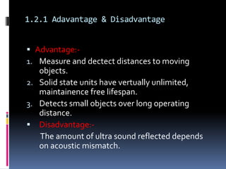 1.2.1 Adavantage & Disadvantage
 Advantage:-
1. Measure and dectect distances to moving
objects.
2. Solid state units have vertually unlimited,
maintainence free lifespan.
3. Detects small objects over long operating
distance.
 Disadvantage:-
The amount of ultra sound reflected depends
on acoustic mismatch.
 
